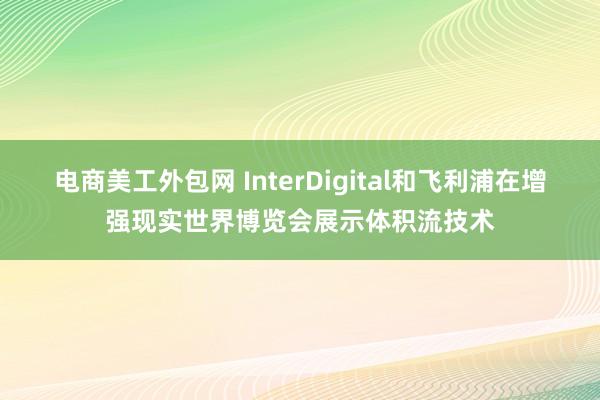 电商美工外包网 InterDigital和飞利浦在增强现实世界博览会展示体积流技术