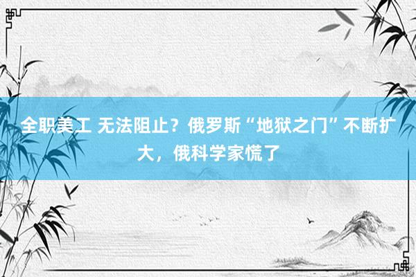 全职美工 无法阻止？俄罗斯“地狱之门”不断扩大，俄科学家慌了