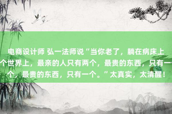 电商设计师 弘一法师说“当你老了，躺在病床上，你就会明白，其实这个世界上，最亲的人只有两个，最贵的东西，只有一个。”太真实，太清醒！