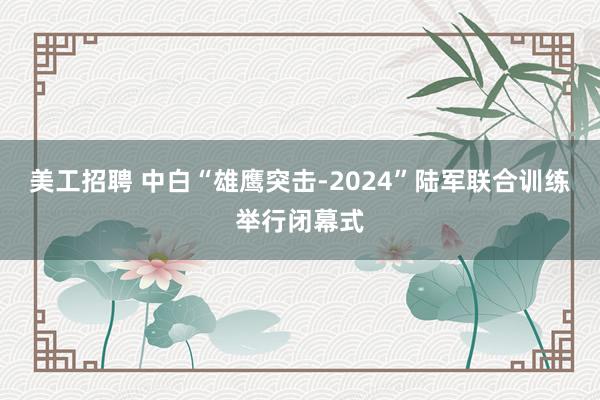 美工招聘 中白“雄鹰突击-2024”陆军联合训练举行闭幕式