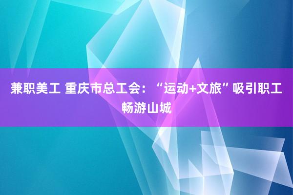 兼职美工 重庆市总工会：“运动+文旅”吸引职工畅游山城