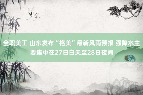 全职美工 山东发布“格美”最新风雨预报 强降水主要集中在27日白天至28日夜间