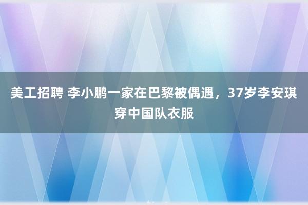 美工招聘 李小鹏一家在巴黎被偶遇，37岁李安琪穿中国队衣服