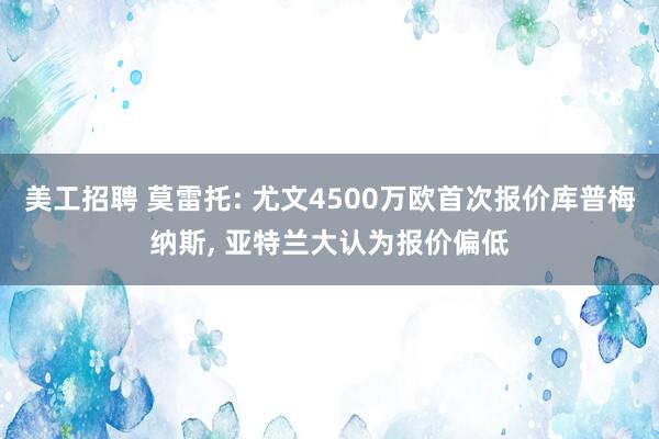 美工招聘 莫雷托: 尤文4500万欧首次报价库普梅纳斯, 亚特兰大认为报价偏低