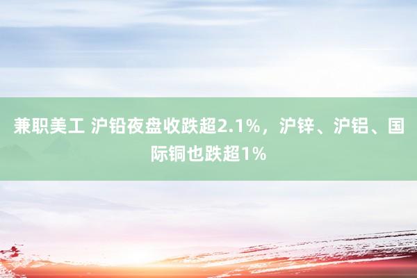 兼职美工 沪铅夜盘收跌超2.1%，沪锌、沪铝、国际铜也跌超1%