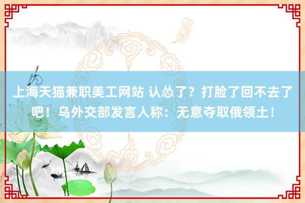 上海天猫兼职美工网站 认怂了？打脸了回不去了吧！乌外交部发言人称：无意夺取俄领土！