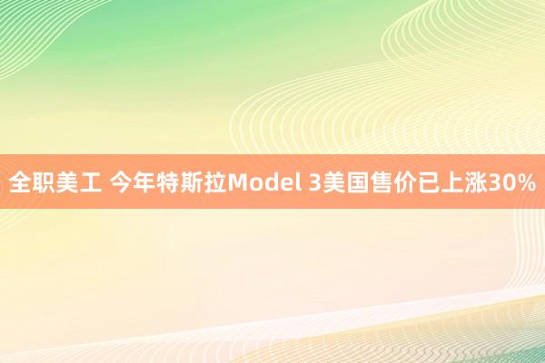 全职美工 今年特斯拉Model 3美国售价已上涨30%