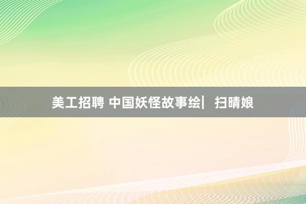 美工招聘 中国妖怪故事绘︳扫晴娘