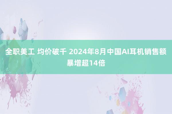 全职美工 均价破千 2024年8月中国AI耳机销售额暴增超14倍