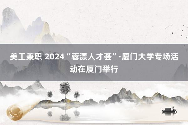 美工兼职 2024“蓉漂人才荟”·厦门大学专场活动在厦门举行