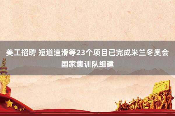 美工招聘 短道速滑等23个项目已完成米兰冬奥会国家集训队组建